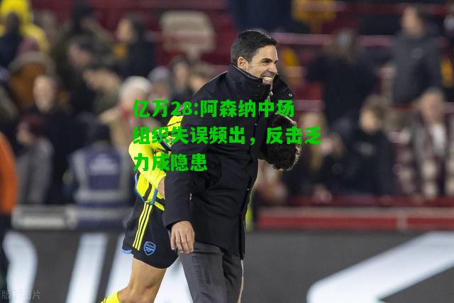 亿万28:阿森纳中场组织失误频出，反击乏力成隐患