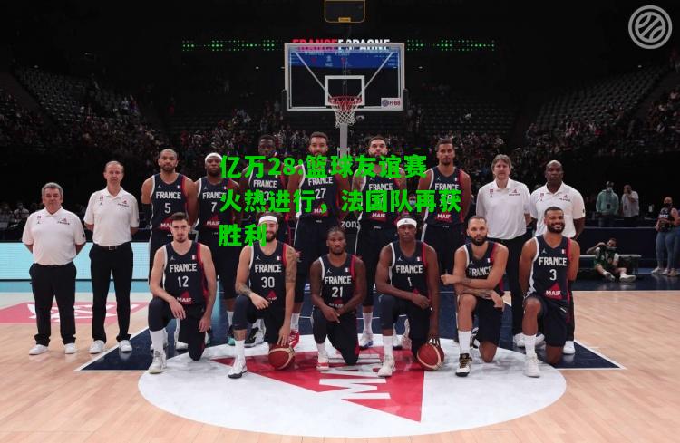 亿万28:篮球友谊赛火热进行，法国队再获胜利