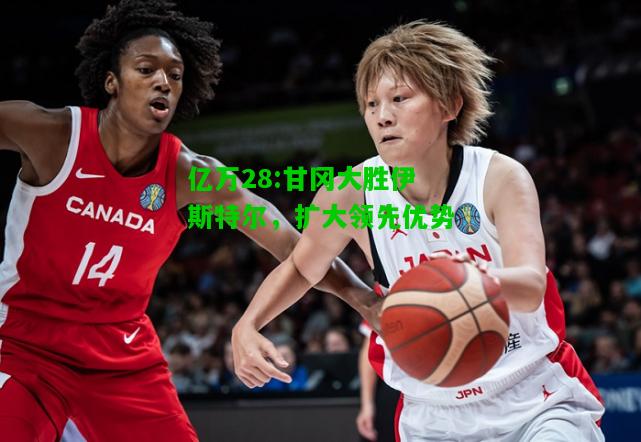 亿万28:甘冈大胜伊斯特尔，扩大领先优势