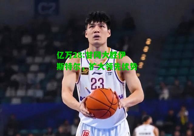 亿万28:甘冈大胜伊斯特尔，扩大领先优势