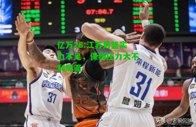 亿万28:江苏男篮实力不足，保级压力大不利局面